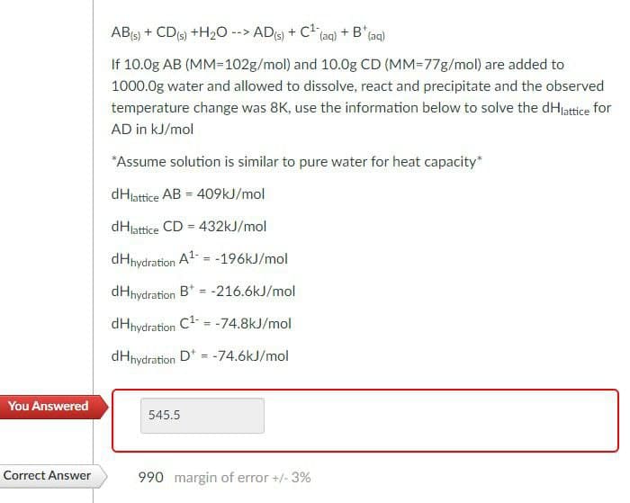 AB(s) + CD(s) +H2O--> AD(s) + C(
(aq) + B' (aq)
If 10.0g AB (MM=102g/mol) and 10.0g CD (MM-77g/mol) are added to
1000.0g water and allowed to dissolve, react and precipitate and the observed
temperature change was 8K, use the information below to solve the dHlattice for
AD in kJ/mol
*Assume solution is similar to pure water for heat capacity*
dHlattice AB = 409kJ/mol
dHlattice CD = 432kJ/mol
dHhydration A-196kJ/mol
dHhydration B-216.6kJ/mol
dHhydration C₁ =-74.8kJ/mol
dHhydration D-74.6kJ/mol
You Answered
545.5
Correct Answer
990 margin of error +/- 3%