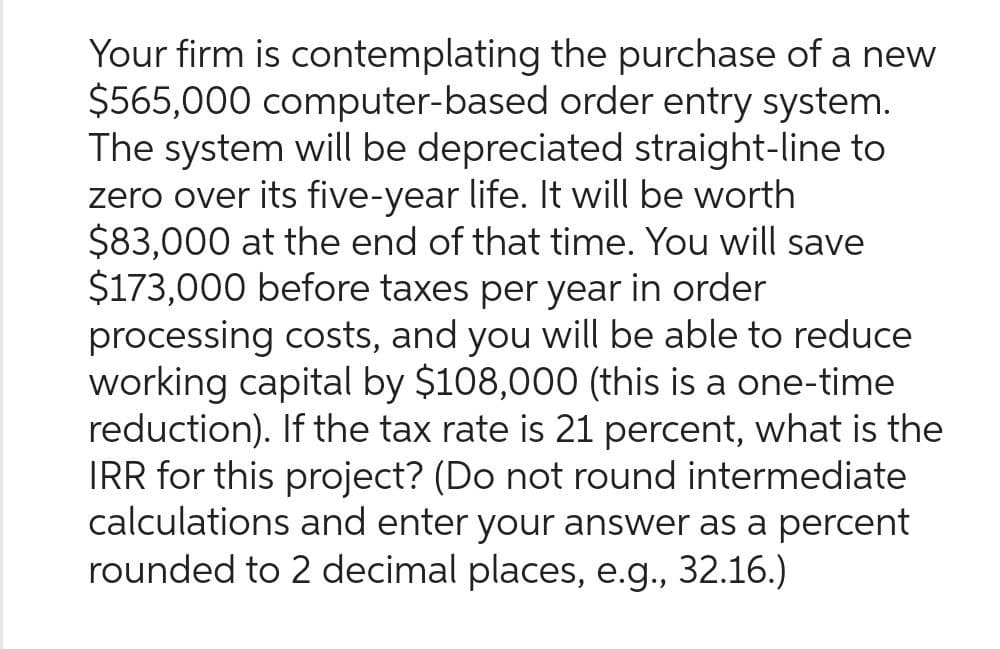 Your firm is contemplating the purchase of a new
$565,000 computer-based order entry system.
The system will be depreciated straight-line to
zero over its five-year life. It will be worth
$83,000 at the end of that time. You will save
$173,000 before taxes per year in order
processing costs, and you will be able to reduce
working capital by $108,000 (this is a one-time
reduction). If the tax rate is 21 percent, what is the
IRR for this project? (Do not round intermediate
calculations and enter your answer as a percent
rounded to 2 decimal places, e.g., 32.16.)