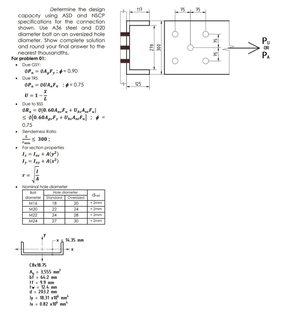 Determine the design
using ASD and NSCP
specifications for the connection
shown. Use A36 steel and D20
117
75
75
capacity
diameter bolt on an oversized hole
diameter. Show complete solution
and round your final answer to the
Pu
OR
nearest thousandths.
PA
For problem 01:
Due GSY:
ØPn = ØA,Fy; ø = 0.90
Due TRS
ØPn = ØUA„Fu ;ø = 0.75
125
U = 1-
Due to BSS
ØR, = Ø[0. 60A,yFu + UpsAntFu]
< ø[0.60A,„Fy + UpsAntFu] ; 6
0.75
Slendemess Ratio
< 300 ;
*min
For section properties
Ix = Iox + A(y²)
ly = Ioy + A(x²)
%3D
r =
Nominal hole diameter
Bolt
Hole diameter
dnet
diameter
Standard
Oversized
M16
18
20
+ 2mm
M20
22
24
+ 2mm
M22
24
28
+ 2mm
M24
27
30
+ 2mm
X = 14.35 mm
X
C8x18.75
= 3,555 mm?
A, =
bf = 64.2 mm
tf = 9.9 mm
tw = 12.4 mm
d = 203.2 mm
ly = 18.31 x10° mm*
Ix = 0.82 x106 mm
%3D
278
