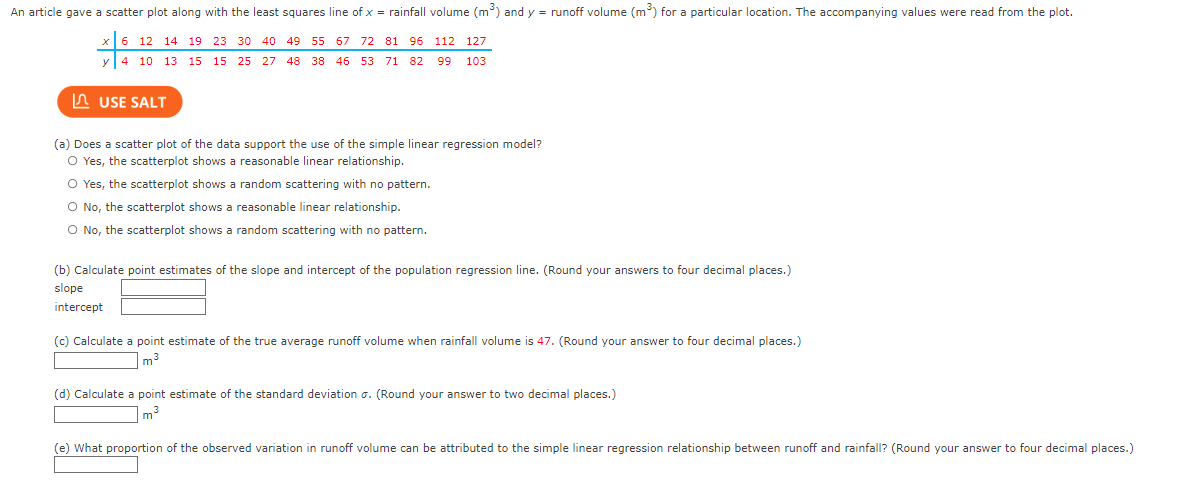 ### Educational Resource: Linear Regression Analysis

#### Introduction
An article provided a scatter plot along with the least squares line of \( x = \) rainfall volume (\( \text{m}^3 \)) and \( y = \) runoff volume (\( \text{m}^3 \)) for a specific location. The following values were read from the plot:

| \( x \) | 6 | 12 | 14 | 19 | 23 | 30 | 40 | 49 | 55 | 57 | 72 | 81 | 96 | 112 | 127 |
| -------|---|----|----|----|----|----|----|----|----|----|----|----|----|----|-----|
| \( y \) | 4 | 10 | 13 | 15 | 15 | 27 | 28 | 48 | 46 | 53 | 71 | 82 | 99 | 103 | 93 |

#### Graphs and Diagrams
The scatter plot is not visually provided, but it is implied to demonstrate the relationship between rainfall volume and runoff volume.

### Questions and Solutions

**(a) Does a scatter plot of the data support the use of the simple linear regression model?**
- ☐ Yes, the scatterplot shows a reasonable linear relationship.
- ☐ Yes, the scatterplot shows a random scattering with no pattern.
- ☐ No, the scatterplot shows a reasonable linear relationship.
- ☐ No, the scatterplot shows a random scattering with no pattern.

**(b) Calculate point estimates of the slope and intercept of the population regression line. (Round your answers to four decimal places.)**
- Slope: _______________
- Intercept: _______________

**(c) Calculate a point estimate of the true average runoff volume when rainfall volume is \( 47 \). (Round your answer to four decimal places.)**
- _______________ \( \text{m}^3 \)

**(d) Calculate a point estimate of the standard deviation \( \sigma \). (Round your answer to two decimal places.)**
- _______________ \( \text{m}^3 \)

**(e) What proportion of the observed variation in runoff volume can be attributed to the simple linear regression relationship between runoff and rainfall? (Round your answer to four decimal places.)**
- _______________

### Instructions