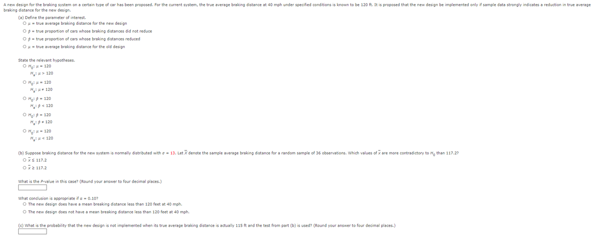 A new design for the braking system on a certain type of car has been proposed. For the current system, the true average braking distance at 40 mph under specified conditions is known to be 120 ft. It is proposed that the new design be implemented only if sample data strongly indicates a reduction in true average
braking distance for the new design.
(a) Define the parameter of interest.
O μ = true average braking distance for the new design
O p = true proportion of cars whose braking distances did not reduce
O p = true proportion of cars whose braking distances reduced
O μ = true average braking distance for the old design
State the relevant hypotheses.
O Ho: μ = 120
H₂: > 120
O Ho: μ = 120
H₂: μ = 120
O Ho: p = 120
H₂: P < 120
O Ho: P = 120
H₂: p = 120
OH: μ = 120
H₂:μ< 120
(b) Suppose braking distance for the new system is normally distributed with = 13. Let X denote the sample average braking distance for a random sample of 36 observations. Which values of x are more contradictory to H₁ than 117.2?
Ox≤ 117.2
O x ≥ 117.2
What is the P-value in this case? (Round your answer to four decimal places.)
What conclusion is appropriate if α = 0.10?
O The new design does have a mean breaking distance less than 120 feet at 40 mph.
O The new design does not have a mean breaking distance less than 120 feet at 40 mph.
(c) What is the probability that the new design is not implemented when its true average braking distance is actually 115 ft and the test from part (b) is used? (Round your answer to four decimal places.)