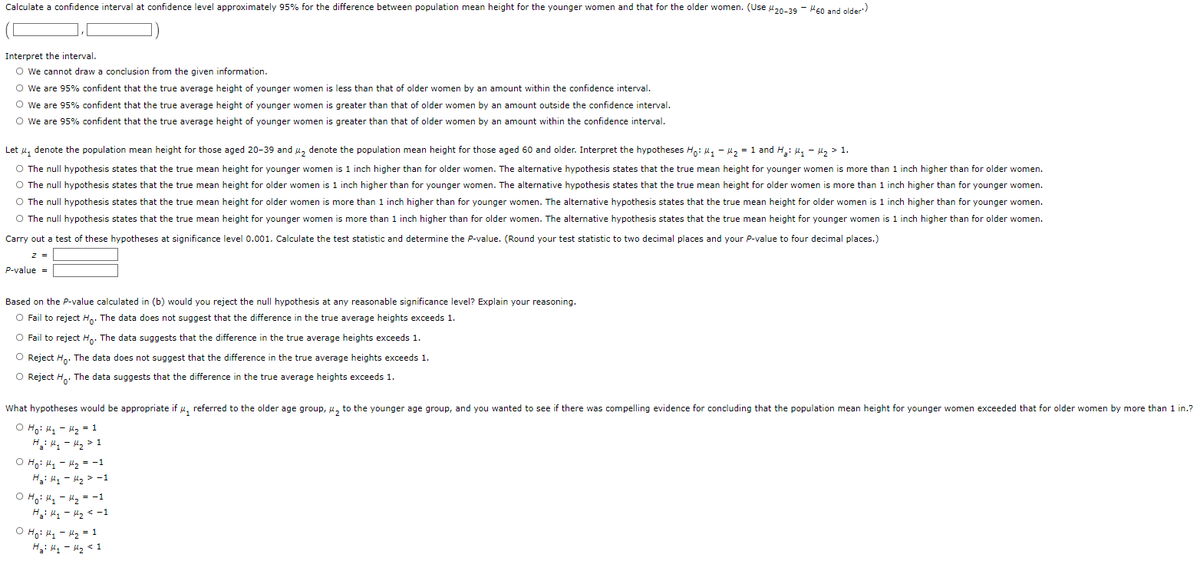 Calculate a confidence interval at confidence level approximately 95% for the difference between population mean height for the younger women and that for the older women. (Use #20-39 - 160 and older')
Interpret
the interval.
O We cannot draw a conclusion from the given information.
O We are 95% confident that the true average height of younger women is less than that of older women by an amount within the confidence interval.
O We are 95%
confident that the true average height of younger women is greater than that of older women by an amount outside the confidence interval.
confident that the true average height of younger women is greater than that of older women by an amount within the confidence interval.
O We are 95%
Let ₁ denote the population mean height for those aged 20-39 and 4₂ denote the population mean height for those aged 60 and older. Interpret the hypotheses Ho: ₁ - ₂ = 1 and H₂: M₁ M₂ > 1.
O The null hypothesis states that the true mean height for younger women is 1 inch higher than for older women. The alternative hypothesis states that the true mean height for younger women is more than 1 inch higher than for older women.
O The null hypothesis states that the true mean height for older women is 1 inch higher than for younger women. The alternative hypothesis states that the true mean height for older women is more than 1 inch higher than for younger women.
O The null hypothesis states that the true mean height for older women is more than 1 inch higher than for younger women. The alternative hypothesis states that the true mean height for older women is 1 inch higher than for younger women.
O The null hypothesis states that the true mean height for younger women is more than 1 inch higher than for older women. The alternative hypothesis states that the true mean height for younger women is 1 inch higher than for older women.
Carry out a test of these hypotheses at significance level 0.001. Calculate the test statistic and determine the P-value. (Round your test statistic to two decimal places and your P-value to four decimal places.)
z =
P-value =
Based on the P-value calculated in (b) would you reject the null hypothesis at any reasonable significance level? Explain your reasoning.
O Fail to reject Ho. The data does not suggest that the difference in the true average heights exceeds 1.
O Fail to reject Ho. The data suggests that the difference in the true average heights exceeds 1.
O Reject Ho. The data does not suggest that the difference in the true average heights exceeds 1.
O Reject Ho. The data suggests that the difference in the true average heights exceeds 1.
What hypotheses would be appropriate if u referred to the older age group, ₂ to the younger age group, and you wanted to see if there was compelling evidence for concluding that the population mean height for younger women exceeded that for older women by more than 1 in.?
O Ho: M₁ - 1₂ = 1
H₂H₁ H₂ > 1
O Ho: M₁ - M₂ = -1
H₂: M₂ M₂ -1
O Ho: M₁
Ha: My
M₂ = -1
M₂ < -1
o Hoi ky kg = 1
H₂: My - H₂ < 1