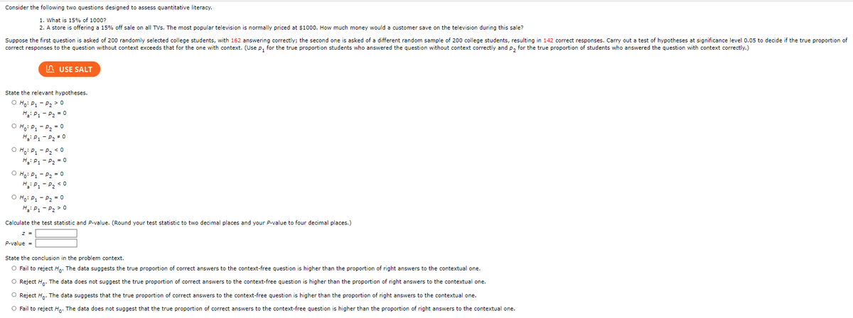 Consider the following two questions designed to assess quantitative literacy.
1. What is 15% of 1000?
2. A store is offering a 15% off sale on all TVs. The most popular television is normally priced at $1000. How much money would a customer save on the television during this sale?
Suppose the first question is asked of 200 randomly selected college students, with 162 answering correctly; the second one is asked of a different random sample of 200 college students, resulting in 142 correct responses. Carry out a test of hypotheses at significance level 0.05 to decide if the true proportion of
correct responses to the question without context exceeds that for the one with context. (Use p, for the true proportion students who answered the question without context correctly and p, for the true proportion of students who answered the question with context correctly.)
State the relevant hypotheses.
O Ho: P₁ P₂ > 0
H₂: P₁
P₂ = 0
O Ho: P₁
Ha: P₁
O Ho: P₁
H₂: P₁
O Ho: P₁
USE SALT
P₂ = 0
P-value =
P₂ * 0
P₂ <0
P₂ = 0
H₂: P₁-P₂ <0
P₂ = 0
O Ho: P₁ P₂ = 0
H₂: P₁-P₂ > 0
Calculate the test statistic and P-value. (Round your test statistic to two decimal places and your P-value to four decimal places.)
State the conclusion in the problem context.
O Fail to reject Ho. The data suggests the true proportion of correct answers to the context-free question is higher than the proportion of right answers to the contextual one.
O Reject Ho. The data does not suggest the true proportion of correct answers to the context-free question is higher than the proportion of right answers to the contextual one.
O Reject Ho. The data suggests that the true proportion of correct answers to the context-free question is higher than the proportion of right answers to the contextual one.
O Fail to reject Ho. The data does not suggest that the true proportion of correct answers to the context-free question is higher than the proportion of right answers to the contextual one.