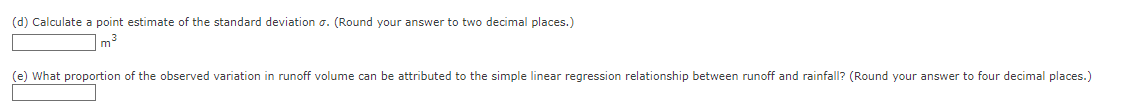 (d) Calculate point estimate of the standard deviation o. (Round your answer to two decimal places.)
m³
(e) What proportion of the observed variation in runoff volume can be attributed to the simple linear regression relationship between runoff and rainfall? (Round your answer to four decimal places.)