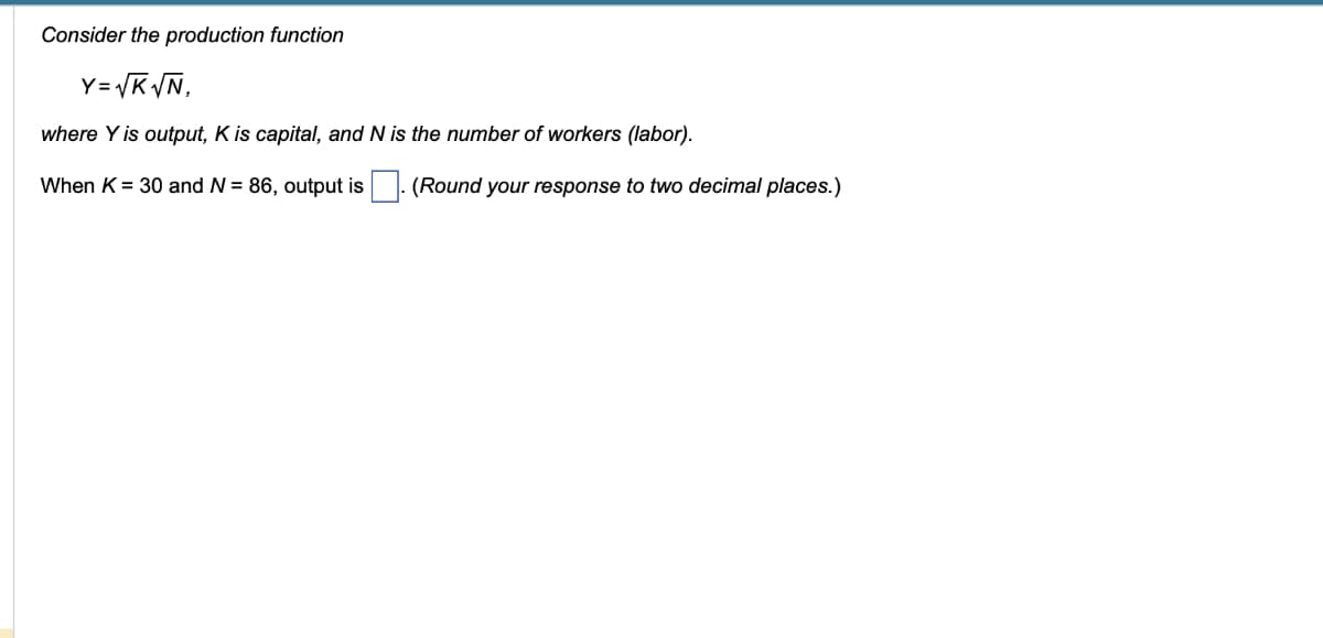 Consider the production function
Y=√K√N,
where Y is output, K is capital, and N is the number of workers (labor).
When K = 30 and N = 86, output is
(Round your response to two decimal places.)