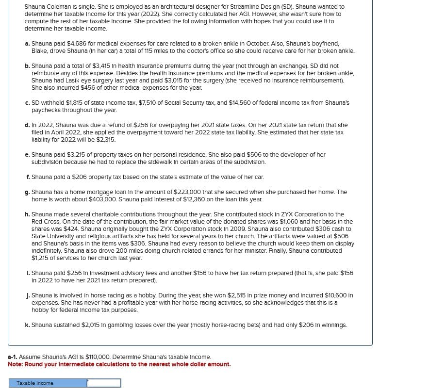 Shauna Coleman is single. She is employed as an architectural designer for Streamline Design (SD). Shauna wanted to
determine her taxable income for this year (2022). She correctly calculated her AGI. However, she wasn't sure how to
compute the rest of her taxable income. She provided the following Information with hopes that you could use it to
determine her taxable Income.
a. Shauna paid $4,686 for medical expenses for care related to a broken ankle in October. Also, Shauna's boyfriend,
Blake, drove Shauna (in her car) a total of 115 miles to the doctor's office so she could receive care for her broken ankle.
b. Shauna paid a total of $3,415 In health Insurance premiums during the year (not through an exchange). SD did not
reimburse any of this expense. Besides the health Insurance premiums and the medical expenses for her broken ankle,
Shauna had Lasik eye surgery last year and paid $3,015 for the surgery (she received no Insurance reimbursement).
She also incurred $456 of other medical expenses for the year.
c. SD withheld $1,815 of state Income tax, $7,510 of Social Security tax, and $14,560 of federal Income tax from Shauna's
paychecks throughout the year.
d. In 2022, Shauna was due a refund of $256 for overpaying her 2021 state taxes. On her 2021 state tax return that she
filed in April 2022, she applied the overpayment toward her 2022 state tax liability. She estimated that her state tax
Ilability for 2022 will be $2,315.
e. Shauna paid $3,215 of property taxes on her personal residence. She also paid $506 to the developer of her
subdivision because he had to replace the sidewalk in certain areas of the subdivision.
f. Shauna paid a $206 property tax based on the state's estimate of the value of her car.
g. Shauna has a home mortgage loan in the amount of $223,000 that she secured when she purchased her home. The
home is worth about $403,000. Shauna pald Interest of $12,360 on the loan this year.
h. Shauna made several charitable contributions throughout the year. She contributed stock In ZYX Corporation to the
Red Cross. On the date of the contribution, the fair market value of the donated shares was $1,060 and her basis in the
shares was $424. Shauna originally bought the ZYX Corporation stock in 2009. Shauna also contributed $306 cash to
State University and religious artifacts she has held for several years to her church. The artifacts were valued at $506
and Shauna's basis in the Items was $306. Shauna had every reason to believe the church would keep them on display
Indefinitely. Shauna also drove 200 miles doing church-related errands for her minister. Finally, Shauna contributed
$1,215 of services to her church last year.
I. Shauna paid $256 In Investment advisory fees and another $156 to have her tax return prepared (that is, she paid $156
In 2022 to have her 2021 tax return prepared).
J. Shauna Is Involved in horse racing as a hobby. During the year, she won $2,515 In prize money and incurred $10,600 In
expenses. She has never had a profitable year with her horse-racing activities, so she acknowledges that this is a
hobby for federal income tax purposes.
k. Shauna sustained $2,015 In gambling losses over the year (mostly horse-racing bets) and had only $206 In winnings.
a-1. Assume Shauna's AGI IS $110,000. Determine Shauna's taxable income.
Note: Round your Intermediate calculations to the nearest whole dollar amount.
Taxable income