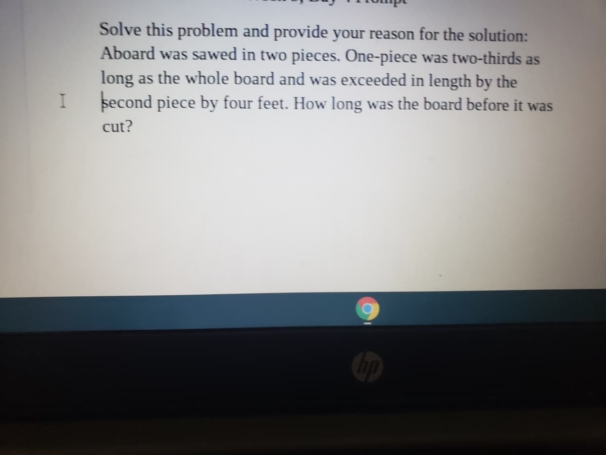 Solve this problem and provide your reason for the solution:
Aboard was sawed in two pieces. One-piece was two-thirds as
long as the whole board and was exceeded in length by the
second piece by four feet. How long was the board before it was
cut?
