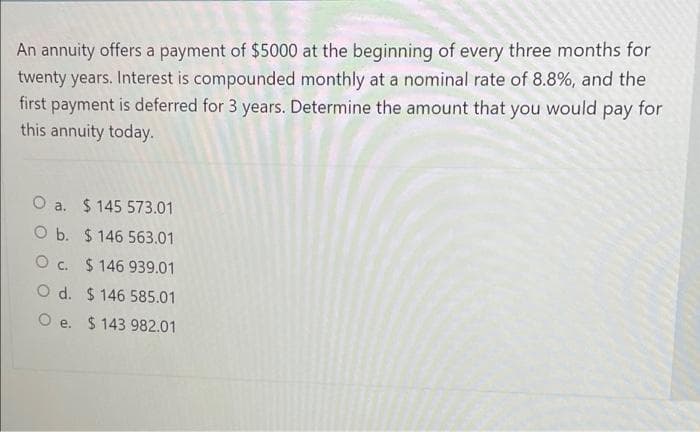 An annuity offers a payment of $5000 at the beginning of every three months for
twenty years. Interest is compounded monthly at a nominal rate of 8.8%, and the
first payment is deferred for 3 years. Determine the amount that you would pay for
this annuity today.
O a. $ 145 573.01
O b. $ 146 563.01
O c. $ 146 939.01
O d. $ 146 585.01
O e. $ 143 982.01
