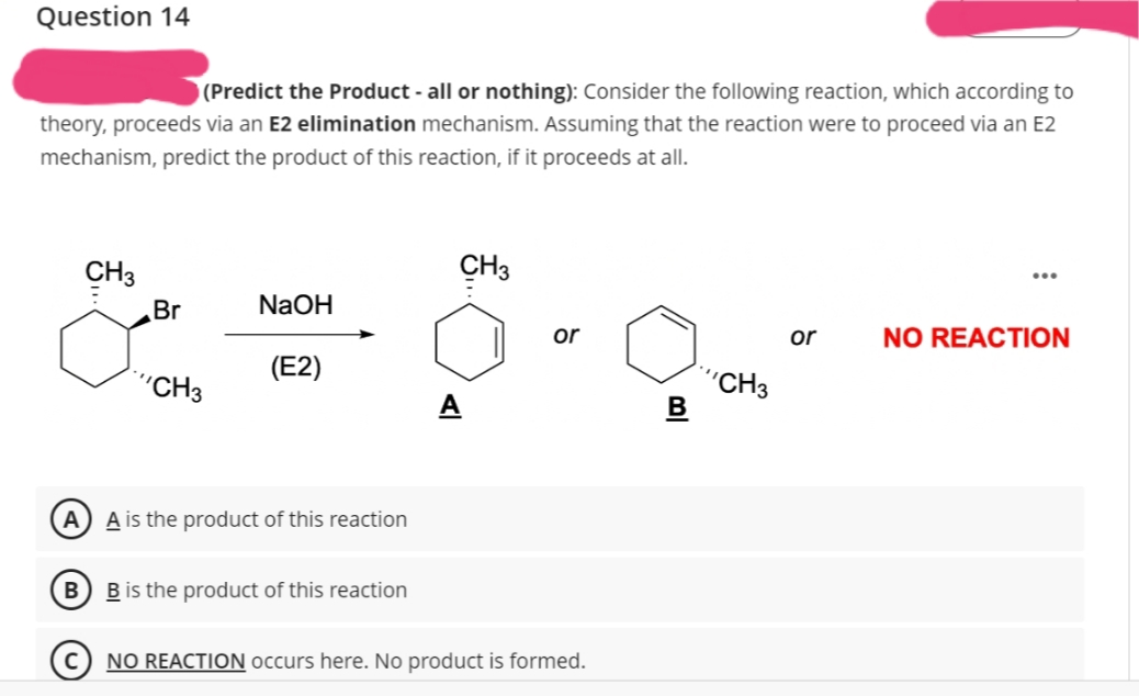 Question 14
(Predict the Product - all or nothing): Consider the following reaction, which according to
theory, proceeds via an E2 elimination mechanism. Assuming that the reaction were to proceed via an E2
mechanism, predict the product of this reaction, if it proceeds at all.
CH 3
Br
CH3
NaOH
(E2)
A) A is the product of this reaction
B B is the product of this reaction
CH3
A
or
NO REACTION occurs here. No product is formed.
B
CH3
or NO REACTION