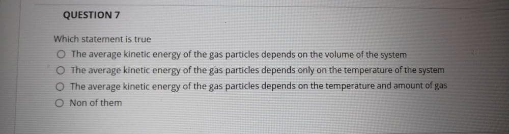 QUESTION 7
Which statement is true
O The average kinetic energy of the gas particles depends on the volume of the system
O The average kinetic energy of the gas particles depends only on the temperature of the system
O The average kinetic energy of the gas particles depends on the temperature and amount of gas
O Non of them
