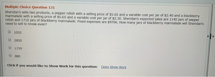 Multiple Choice Question 131
Sheridan's sells two products, a pepper relish with a selling price of $5.65 and a variable cost per jar of $2.40 and a blackberry
marmalade with a selling price of $5.65 and a variable cost per jar of $2.30. Sheridan's expected sales are 1140 jars of pepper
relish and 1710 jars of blackberry marmalade. Fixed expenses are $9706. How many jars of blackberry marmalade will Sheridan's
need to sell to break-even?
1055
2850
1759
880
Click if you would like to Show Work for this question: Open Show Work
<>