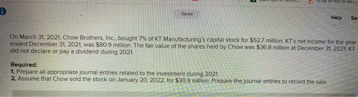 i
Saved
or Not to Be
Help Sav
On March 31, 2021, Chow Brothers, Inc., bought 7% of KT Manufacturing's capital stock for $52.7 million. KT's net income for the year
ended December 31, 2021, was $80.9 million. The fair value of the shares held by Chow was $36.8 million at December 31, 2021. KT
did not declare or pay a dividend during 2021.
Required:
1. Prepare all appropriate journal entries related to the investment during 2021.
2. Assume that Chow sold the stock on January 20, 2022, for $30.9 million. Prepare the journal entries to record the sale.