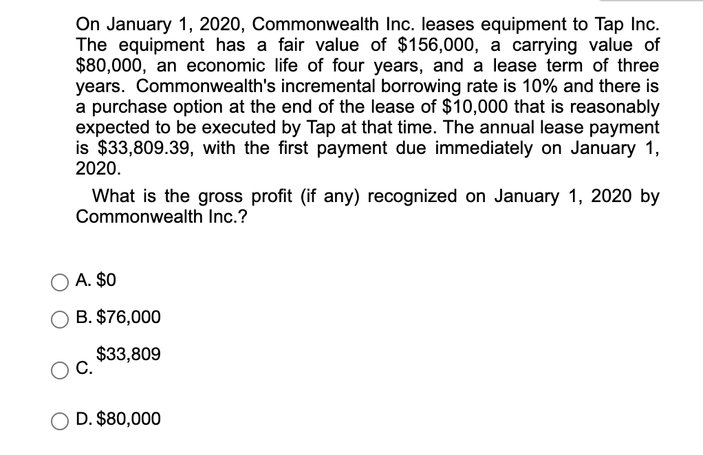 On January 1, 2020, Commonwealth Inc. leases equipment to Tap Inc.
The equipment has a fair value of $156,000, a carrying value of
$80,000, an economic life of four years, and a lease term of three
years. Commonwealth's incremental borrowing rate is 10% and there is
a purchase option at the end of the lease of $10,000 that is reasonably
expected to be executed by Tap at that time. The annual lease payment
is $33,809.39, with the first payment due immediately on January 1,
2020.
What is the gross profit (if any) recognized on January 1, 2020 by
Commonwealth Inc.?
A. $0
B. $76,000
$33,809
D. $80,000