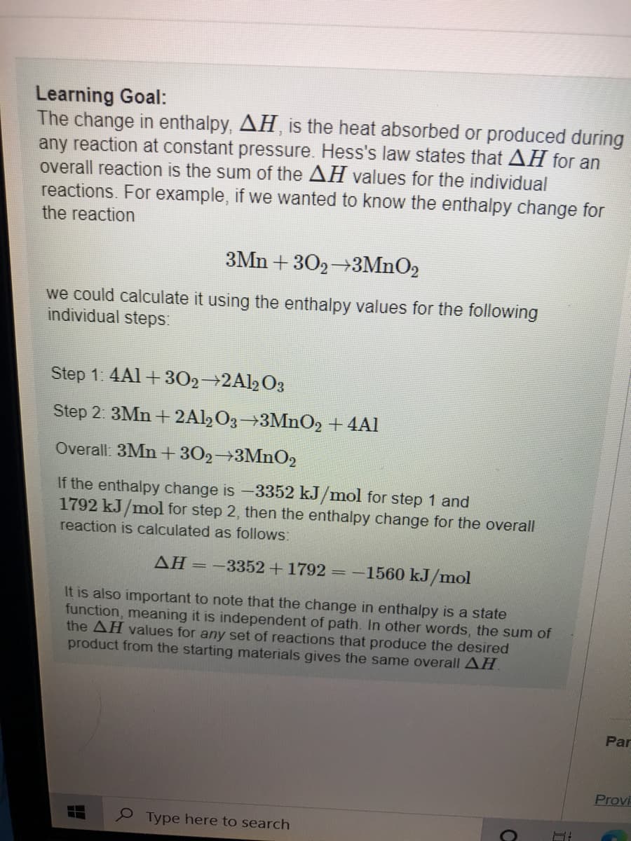 Learning Goal:
The change in enthalpy, AH, is the heat absorbed or produced during
any reaction at constant pressure. Hess's law states that AH for an
overall reaction is the sum of the AH values for the individual
reactions. For example, if we wanted to know the enthalpy change for
the reaction
3Mn + 302 3MnO2
we could calculate it using the enthalpy values for the following
individual steps:
Step 1: 4Al+ 302 2Al2O3
Step 2: 3Mn +2Al,O3 3MnO2 + 4Al
Overall: 3Mn + 302 3MnO2
If the enthalpy change is -3352 kJ/mol for step 1 and
1792 kJ/mol for step 2, then the enthalpy change for the overall
reaction is calculated as follows:
AH =-3352+1792 =-1560 kJ/mol
It is also important to note that the change in enthalpy is a state
function, meaning it is independent of path. In other words, the sum of
the AH values for any set of reactions that produce the desired
product from the starting materials gives the same overall AH
Par
Provi
Type here to search
