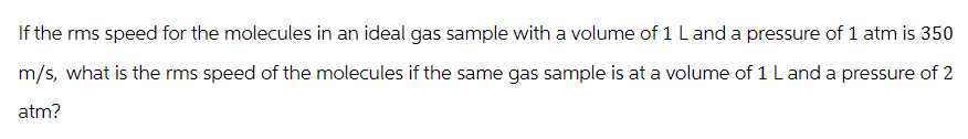 If the rms speed for the molecules in an ideal gas sample with a volume of 1 L and a pressure of 1 atm is 350
m/s, what is the rms speed of the molecules if the same gas sample is at a volume of 1 L and a pressure of 2
atm?