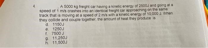 A 5000 kg freight car having a kinetic energy of 2500J and going at a
speed of 1 m/s crashes into an identical freight car approaching on the same
track that is moving at a speed of 2 m/s with a kinetic energy of 10,000 J. When
they collide and couple together, the amount of heat they produce is
d. 1150J
e. 1250J
f. 7500 J
g. 11,250J
h. 11,500J