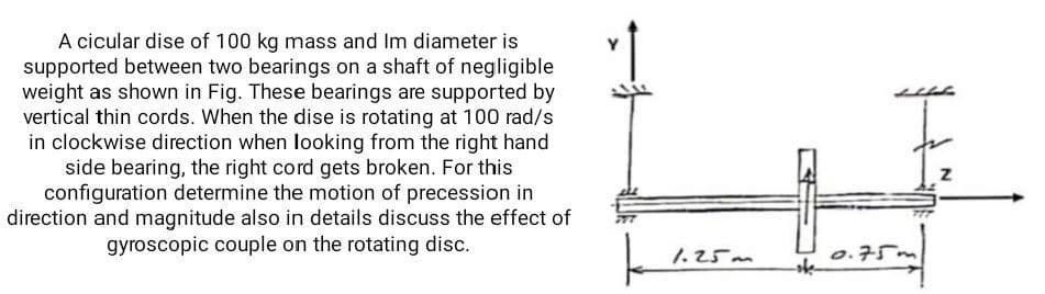 A cicular dise of 100 kg mass and Im diameter is
supported between two bearings on a shaft of negligible
weight as shown in Fig. These bearings are supported by
vertical thin cords. When the dise is rotating at 100 rad/s
in clockwise direction when looking from the right hand
side bearing, the right cord gets broken. For this
configuration determine the motion of precession in
direction and magnitude also in details discuss the effect of
gyroscopic couple on the rotating disc.
1.25m
ofe
0.75.
Z