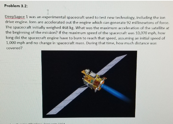 Problem 3.2:
I
DeepSapce 1 was an experimental spacecraft used to test new technology, including the ion
drive engine. Ions are accelerated out the engine which can generate 92 millinewtons of force.
The spacecraft initially weighed 468 kg. What was the maximum acceleration of the satellite at
the beginning of the mission? If the maximum speed of the spacecraft was 10,070 mph, how
long did the spacecraft engine have to burn to reach that speed, assuming an initial speed of
1,000 mph and no change in spacecraft mass. During that time, how much distance was
covered?