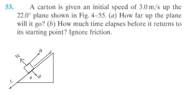 53.
A carton is given an initial speed of 3.0 m/s up the
22.0° plane shown in Fig. 4-55. (a) How far up the plane
will it go? (b) How much time elapses before it returns to
its starting point? Ignore friction.