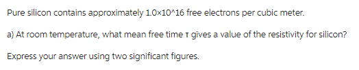 Pure silicon contains approximately 1.0x10^16 free electrons per cubic meter.
a) At room temperature, what mean free time I gives a value of the resistivity for silicon?
Express your answer using two significant figures.