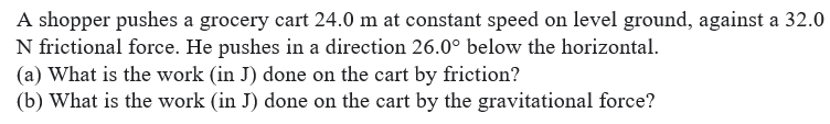 A shopper pushes a grocery cart 24.0 m at constant speed on level ground, against a 32.0
N frictional force. He pushes in a direction 26.0° below the horizontal.
(a) What is the work (in J) done on the cart by friction?
(b) What is the work (in J) done on the cart by the gravitational force?