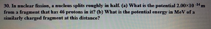 30. In nuclear fission, a nuclens splits roughly in half. (a) What is the potential 2.00×10-¹4 m
from a fragment that has 46 protons in it? (b) What is the potential energy in MeV of a
similarly charged fragment at this distance?