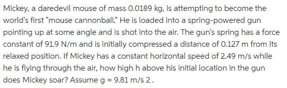 Mickey, a daredevil mouse of mass 0.0189 kg, is attempting to become the
world's first "mouse cannonball." He is loaded into a spring-powered gun
pointing up at some angle and is shot into the air. The gun's spring has a force
constant of 91.9 N/m and is initially compressed a distance of 0.127 m from its
relaxed position. If Mickey has a constant horizontal speed of 2.49 m/s while
he is flying through the air, how high h above his initial location in the gun
does Mickey soar? Assume g = 9.81 m/s 2.