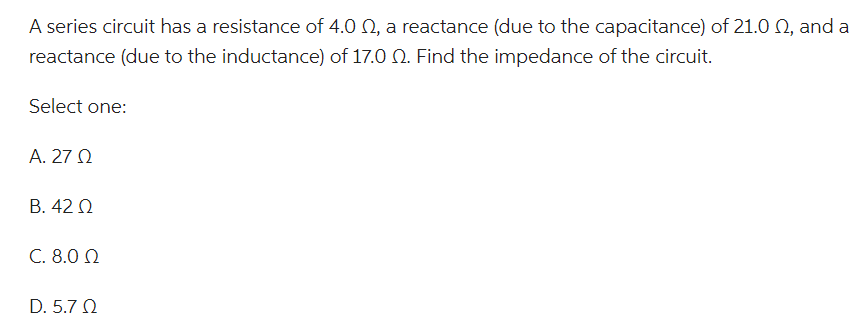 A series circuit has a resistance of 4.0 , a reactance (due to the capacitance) of 21.00, and a
reactance (due to the inductance) of 17.0 2. Find the impedance of the circuit.
Select one:
Α. 27 Ω
Β. 42 Ω
C. 8.0 Ω
D. 5.7 Ω