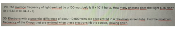 29. The average frequency of light emitted by a 100-watt bulb is 5 x 1014 hertz. How many photons does that light bulb emit?
(h= 6.63 x 10-34 J. s).
30. Electrons with a potential difference of about 10,000 volts are accelerated in a television screen tube. Find the maximum
frequency of the X-rays that are emitted when these electrons hit the screen, slowing down.
con