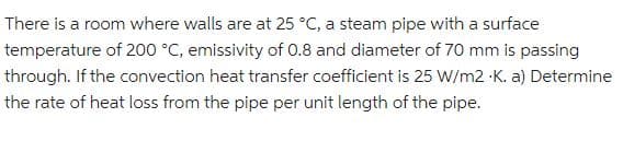 There is a room where walls are at 25 °C, a steam pipe with a surface
temperature of 200 °C, emissivity of 0.8 and diameter of 70 mm is passing
through. If the convection heat transfer coefficient is 25 W/m2 K. a) Determine
the rate of heat loss from the pipe per unit length of the pipe.