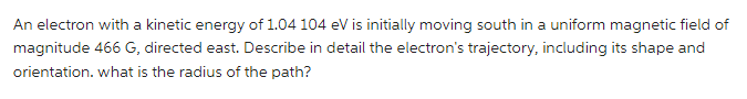 An electron with a kinetic energy of 1.04 104 eV is initially moving south in a uniform magnetic field of
magnitude 466 G, directed east. Describe in detail the electron's trajectory, including its shape and
orientation. what is the radius of the path?