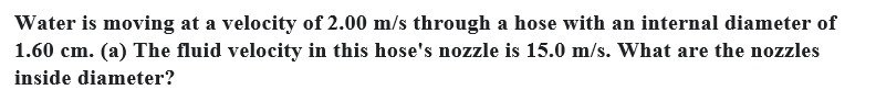 Water is moving at a velocity of 2.00 m/s through a hose with an internal diameter of
1.60 cm. (a) The fluid velocity in this hose's nozzle is 15.0 m/s. What are the nozzles
inside diameter?