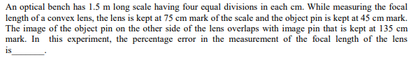 An optical bench has 1.5 m long scale having four equal divisions in each cm. While measuring the focal
length of a convex lens, the lens is kept at 75 cm mark of the scale and the object pin is kept at 45 cm mark.
The image of the object pin on the other side of the lens overlaps with image pin that is kept at 135 cm
mark. In this experiment, the percentage error in the measurement of the focal length of the lens
is