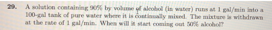 29.
A solution containing 90% by volume of alcohol (in water) runs at 1 gal/min into a
100-gal tank of pure water where it is continually mixed. The mixture is withdrawn
at the rate of 1 gal/min. When will it start coming out 50% alcohol?