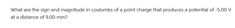 What are the sign and magnitude in coulombs of a point charge that produces a potential of -5.00 V
at a distance of 9.00 mm?