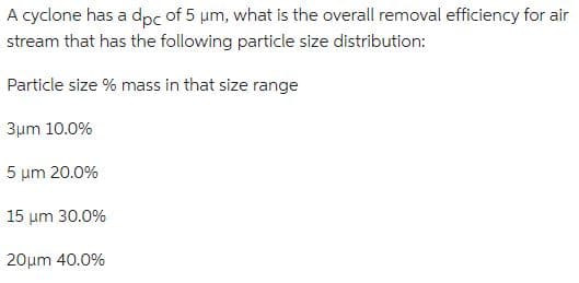 A cyclone has a dpc of 5 μm, what is the overall removal efficiency for air
stream that has the following particle size distribution:
Particle size % mass in that size range
3μm 10.0%
5 μm 20.0%
15 um 30.0%
20μm 40.0%