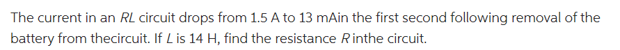 The current in an RL circuit drops from 1.5 A to 13 mAin the first second following removal of the
battery from thecircuit. If L is 14 H, find the resistance Rinthe circuit.