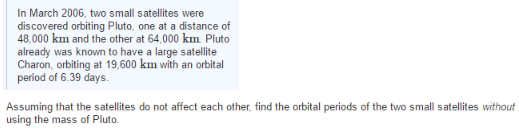 In March 2006, two small satellites were
discovered orbiting Pluto, one at a distance of
48,000 km and the other at 64,000 km. Pluto
already was known to have a large satellite
Charon, orbiting at 19,600 km with an orbital
period of 6.39 days.
Assuming that the satellites do not affect each other, find the orbital periods of the two small satellites without
using the mass of Pluto.