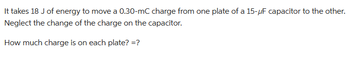 It takes 18 J of energy to move a 0.30-mC charge from one plate of a 15-μF capacitor to the other.
Neglect the change of the charge on the capacitor.
How much charge is on each plate?=?