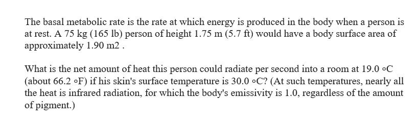 The basal metabolic rate is the rate at which energy is produced in the body when a person is
at rest. A 75 kg (165 lb) person of height 1.75 m (5.7 ft) would have a body surface area of
approximately 1.90 m2.
What is the net amount of heat this person could radiate per second into a room at 19.0 °C
(about 66.2 °F) if his skin's surface temperature is 30.0 °C? (At such temperatures, nearly all
the heat is infrared radiation, for which the body's emissivity is 1.0, regardless of the amount
of pigment.)