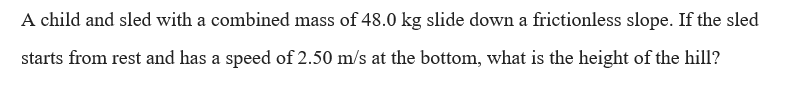 A child and sled with a combined mass of 48.0 kg slide down a frictionless slope. If the sled
starts from rest and has a speed of 2.50 m/s at the bottom, what is the height of the hill?