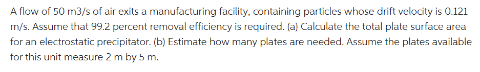 A flow of 50 m3/s of air exits a manufacturing facility, containing particles whose drift velocity is 0.121
m/s. Assume that 99.2 percent removal efficiency is required. (a) Calculate the total plate surface area
for an electrostatic precipitator. (b) Estimate how many plates are needed. Assume the plates available
for this unit measure 2 m by 5 m.