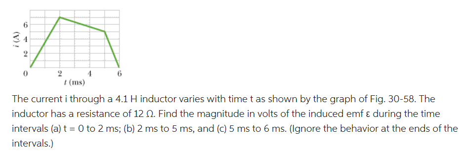 i (A)
6
10
2
0
2
/ (ms)
4
6
The current i through a 4.1 H inductor varies with time t as shown by the graph of Fig. 30-58. The
inductor has a resistance of 12 Q. Find the magnitude in volts of the induced emf & during the time
intervals (a) t = 0 to 2 ms; (b) 2 ms to 5 ms, and (c) 5 ms to 6 ms. (Ignore the behavior at the ends of the
intervals.)