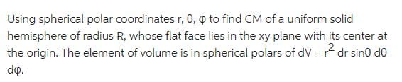 Using spherical polar coordinates r, 0, p to find CM of a uniform solid
hemisphere of radius R, whose flat face lies in the xy plane with its center at
the origin. The element of volume is in spherical polars of dV = r² dr sine de
dip.