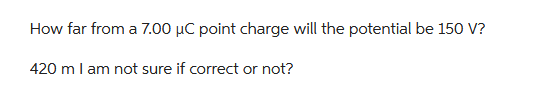 How far from a 7.00 μC point charge will the potential be 150 V?
420 m I am not sure if correct or not?