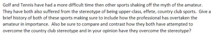 Golf and Tennis have had a more difficult time then other sports shaking off the myth of the amateur.
They have both also suffered from the stereotype of being upper-class, effete, country club sports. Give a
brief history of both of these sports making sure to include how the professional has overtaken the
amateur in importance. Also be sure to compare and contrast how they both have attempted to
overcome the country club stereotype and in your opinion have they overcome the stereotype?
