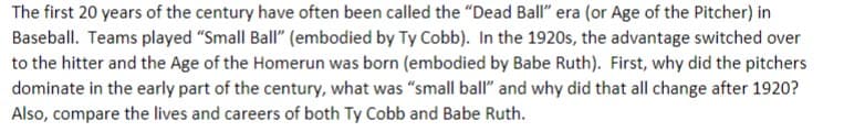 The first 20 years of the century have often been called the "Dead Ball" era (or Age of the Pitcher) in
Baseball. Teams played "Small Ball" (embodied by Ty Cobb). In the 1920s, the advantage switched over
to the hitter and the Age of the Homerun was born (embodied by Babe Ruth). First, why did the pitchers
dominate in the early part of the century, what was "small ball" and why did that all change after 1920?
Also, compare the lives and careers of both Ty Cobb and Babe Ruth.
