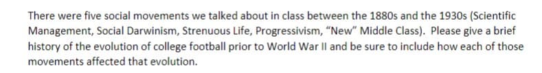 There were five social movements we talked about in class between the 1880s and the 1930s (Scientific
Management, Social Darwinism, Strenuous Life, Progressivism, "New" Middle Class). Please give a brief
history of the evolution of college football prior to World War Il and be sure to include how each of those
movements affected that evolution.
