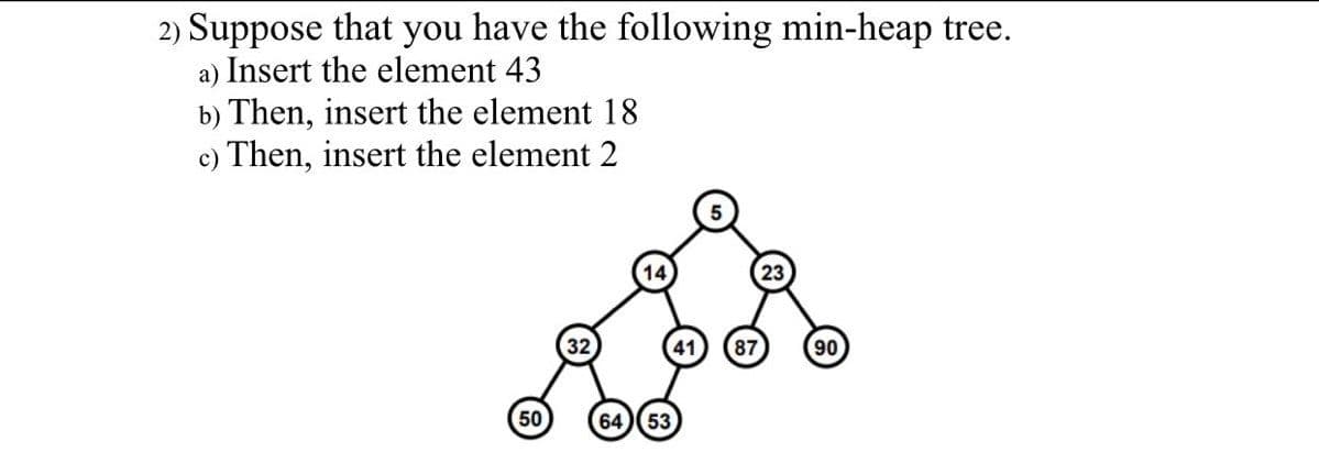 2) Suppose that you have the following min-heap tree.
a) Insert the element 43
b) Then, insert the element 18
c) Then, insert the element 2
14
32
87
90
50
64)(53
