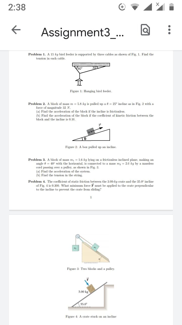 2:38
Assignment3_.
Problem 1. A 15 kg bird feeder is supported by three cables as shown of Fig. 1. Find the
tension in each cable.
60°
Figure 1: Hanging bird feeder.
Problem 2. A block of mass m = 5.8 kg is pulled up a 6 = 25° incline as in Fig. 2 with a
force of magnitude 32 N.
(a) Find the acceleration of the block if the incline is frictionless.
(b) Find the acceleration of the block if the coefficient of kinetic friction between the
block and the incline is 0.10.
Figure 2: A box pulled up an incline.
Problem 3. A block of mass m, = 1.6 kg lying on a frictionless inclined plane, making an
angle 0 = 40° with the horizontal, is connected to a mass m2 = 2.0 kg by a massless
cord passing over a pulley, as shown in Fig. 3.
(a) Find the acceleration of the system.
(b) Find the tension in the string.
Problem 4. The coefficient of static friction between the 3.00-kg crate and the 35.0° incline
of Fig. 4 is 0.300. What minimum force F must be applied to the crate perpendicular
to the incline to prevent the crate from sliding?
Figure 3: Two blocks and a pulley.
3,00 kg
35.0
Figure 4: A crate stuck on an incline
